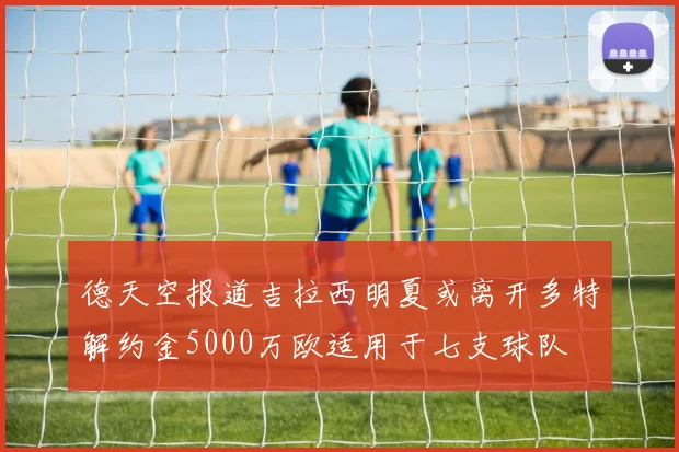德天空报道吉拉西明夏或离开多特解约金5000万欧适用于七支球队