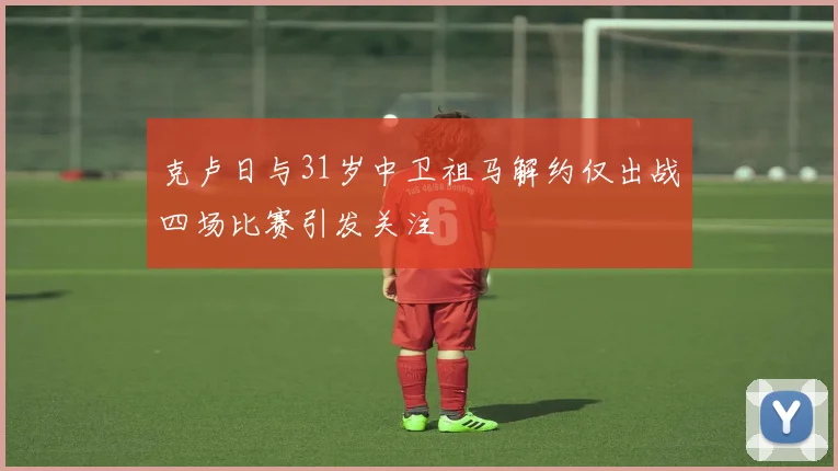克卢日与31岁中卫祖马解约仅出战四场比赛引发关注