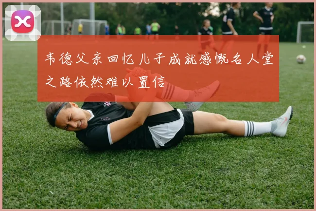 韦德父亲回忆儿子成就感慨名人堂之路依然难以置信