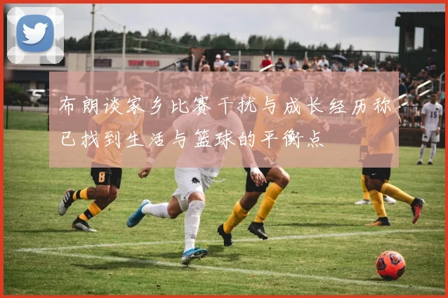 布朗谈家乡比赛干扰与成长经历称已找到生活与篮球的平衡点