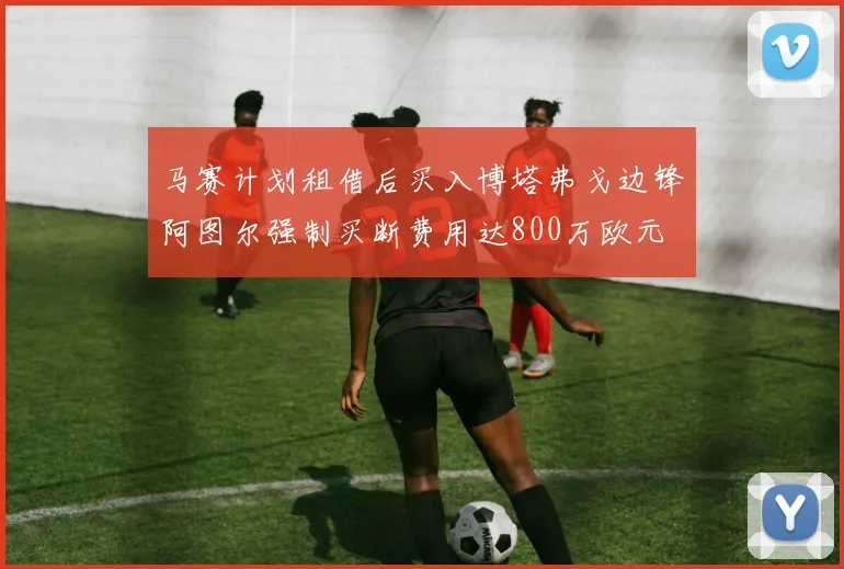 马赛计划租借后买入博塔弗戈边锋阿图尔强制买断费用达800万欧元