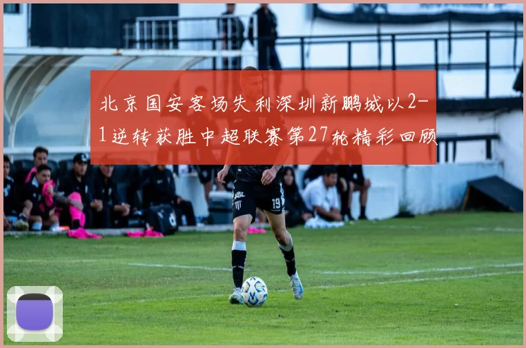 北京国安客场失利深圳新鹏城以2-1逆转获胜中超联赛第27轮精彩回顾