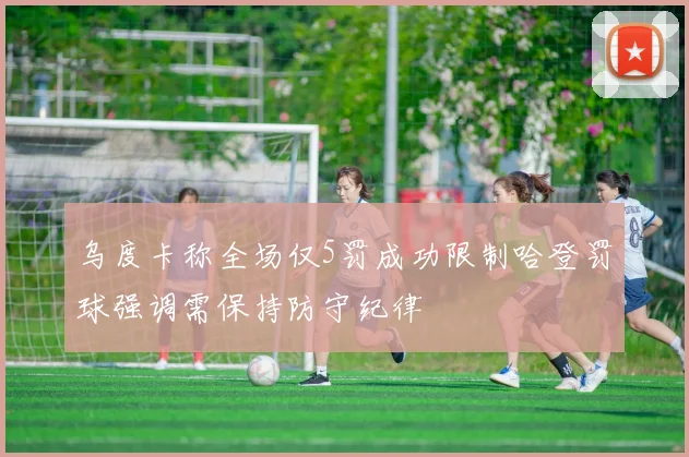 乌度卡称全场仅5罚成功限制哈登罚球强调需保持防守纪律