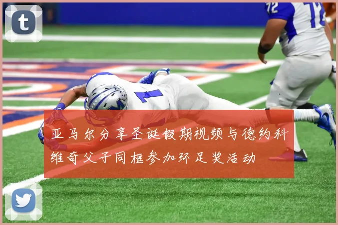 亚马尔分享圣诞假期视频与德约科维奇父子同框参加环足奖活动