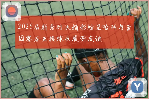 2025届新秀对决精彩纷呈哈珀与奎因赛后互换球衣展现友谊