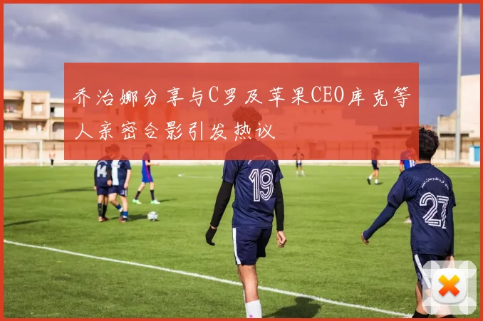 乔治娜分享与C罗及苹果CEO库克等人亲密合影引发热议