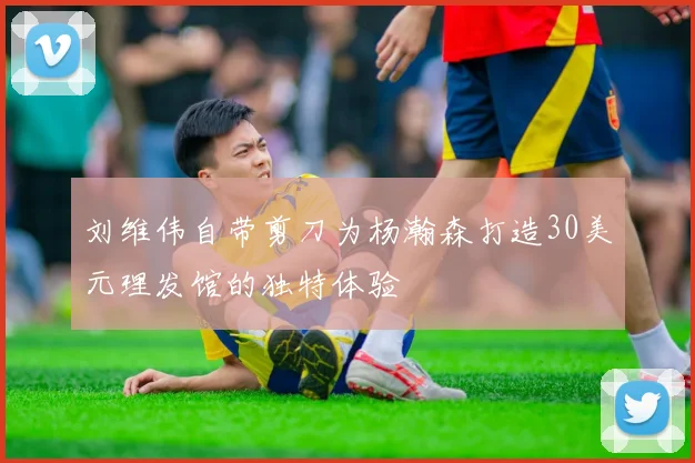刘维伟自带剪刀为杨瀚森打造30美元理发馆的独特体验