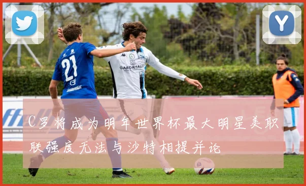 C罗将成为明年世界杯最大明星美职联强度无法与沙特相提并论