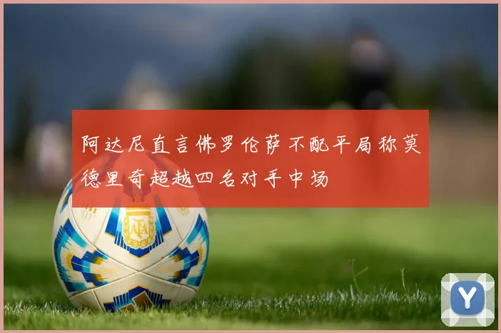 阿达尼直言佛罗伦萨不配平局称莫德里奇超越四名对手中场