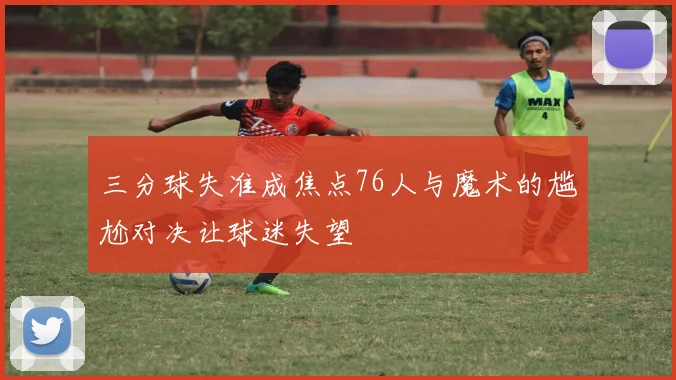 三分球失准成焦点76人与魔术的尴尬对决让球迷失望