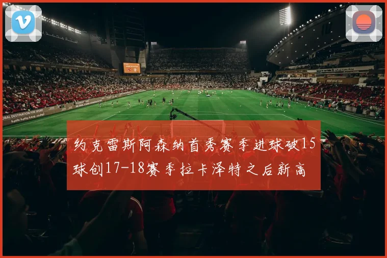 约克雷斯阿森纳首秀赛季进球破15球创17-18赛季拉卡泽特之后新高