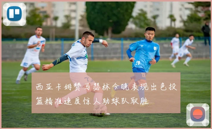 西亚卡姆赞马瑟林今晚表现出色投篮精准速度惊人助球队取胜