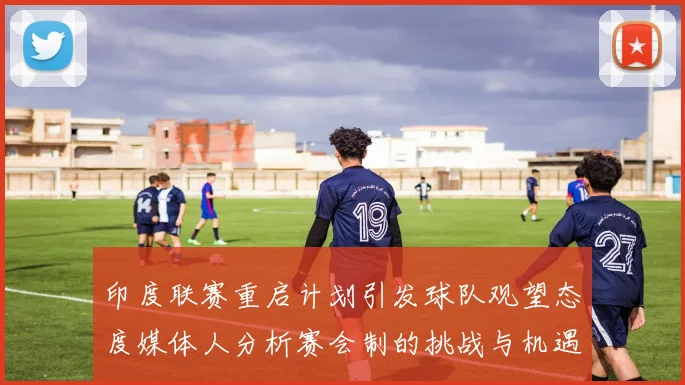 印度联赛重启计划引发球队观望态度媒体人分析赛会制的挑战与机遇