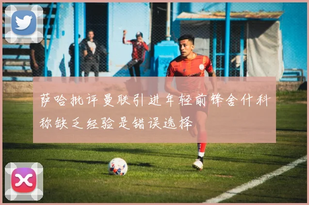 萨哈批评曼联引进年轻前锋舍什科称缺乏经验是错误选择