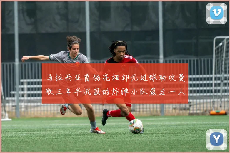 马拉西亚首场亮相却无进球助攻曼联三年半沉寂的炸弹小队最后一人