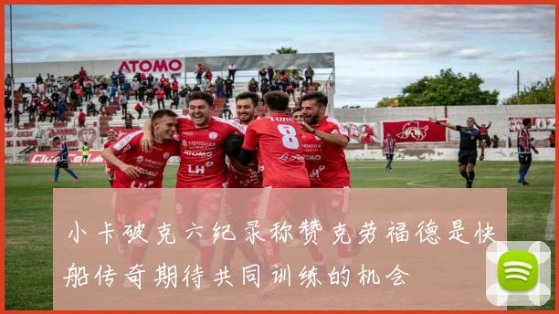 小卡破克六纪录称赞克劳福德是快船传奇期待共同训练的机会