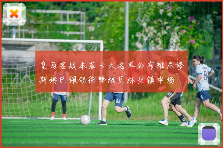 皇马客战本菲卡大名单公布维尼修斯姆巴佩领衔锋线贝林坐镇中场