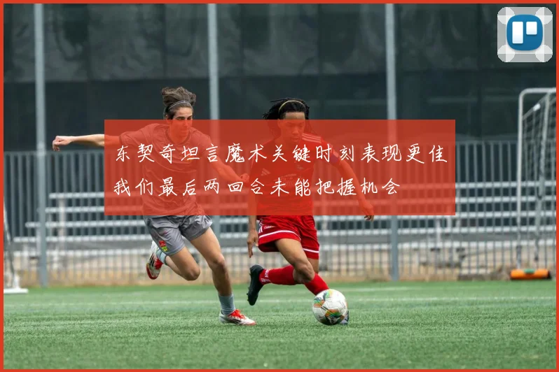 东契奇坦言魔术关键时刻表现更佳我们最后两回合未能把握机会