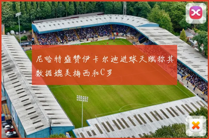 尼哈特盛赞伊卡尔迪进球天赋称其数据媲美梅西和C罗