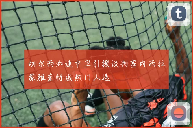 切尔西加速中卫引援谈判塞内西拉蒙雅奎特成热门人选