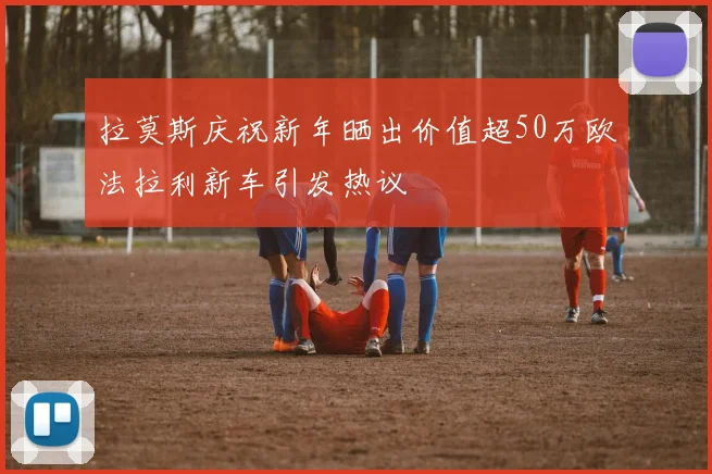 拉莫斯庆祝新年晒出价值超50万欧法拉利新车引发热议